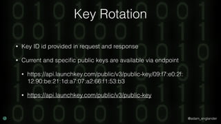 @adam_englander
Key Rotation
• Key ID id provided in request and response
• Current and speciﬁc public keys are available via endpoint
• https://api.launchkey.com/public/v3/public-key/09:f7:e0:2f:
12:90:be:21:1d:a7:07:a2:66:f1:53:b3
• https://api.launchkey.com/public/v3/public-key
 