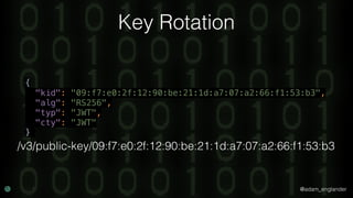 @adam_englander
Key Rotation
{ 
"kid": "09:f7:e0:2f:12:90:be:21:1d:a7:07:a2:66:f1:53:b3", 
"alg": "RS256", 
"typ": "JWT", 
"cty": "JWT" 
}
/v3/public-key/09:f7:e0:2f:12:90:be:21:1d:a7:07:a2:66:f1:53:b3
 
