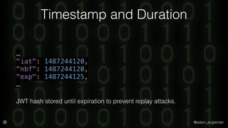 @adam_englander
Timestamp and Duration
… 
"iat": 1487244120, 
"nbf": 1487244120, 
"exp": 1487244125, 
…
JWT hash stored until expiration to prevent replay attacks.
 