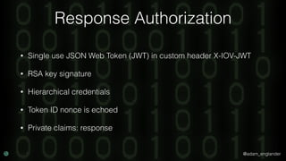 @adam_englander
Response Authorization
• Single use JSON Web Token (JWT) in custom header X-IOV-JWT
• RSA key signature
• Hierarchical credentials
• Token ID nonce is echoed
• Private claims: response
 
