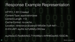 @adam_englander
Response Example Representation
HTTP/1.1 201 Created
Content-Type: application/jose
Content-Length: 112
Cache-Control: no-cache
Location: /directory/v3/users/518f5d3e-7cdf-4ef1-…
X-IOV-JWT: eyJhb.VuYyI6IkEy.OKOaw
eyJhbGciO.Ppd6dIAkG.71lYoW6jA.t-4rRH6GsoXt0.1DGC4k
 