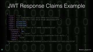 @adam_englander
JWT Response Claims Example
{ 
"iss": "lka", 
"sub": "svc:d2083969-b5aa-4753-909d-472ce2517fd1", 
"aud": "dir:fd57bffe-7391-47c4-94d0-a0ad4b6bc979", 
"iat": 1234567891, 
"nbf": 1234567891, 
"exp": 1234567896, 
"jti": "bec95e07-cee2-4c77-b080-56a8b24b2e54", 
"response": { 
"status": 201, 
"cache": "no-cache", 
"location": "/directory/v3/users/518f5d3e-7cdf-4ef1-…", 
"func": "S256", 
"hash":
"66a045b452102c59d840ec097d59d9467e13a3f34f6494e539ffd32c1bb35f18" 
} 
}
 