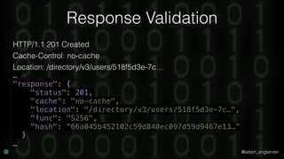 @adam_englander
Response Validation
HTTP/1.1 201 Created
Cache-Control: no-cache
Location: /directory/v3/users/518f5d3e-7c…
…
"response": { 
"status": 201, 
"cache": "no-cache", 
"location": "/directory/v3/users/518f5d3e-7c…", 
"func": "S256", 
"hash": “66a045b452102c59d840ec097d59d9467e13…” 
}
…
 
