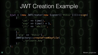 @adam_englander
JWT Creation Example
$jwt = (new JWTCreator(new Signer(['RS512'])))->sign( 
[ 
'iat' => time(), 
'exp' => time() + 5, 
'jti' => 'abc123', 
 
], 
['alg' => 'RS512'], 
JWKFactory::createFromKeyFile( 
'./private.key' 
) 
);
 