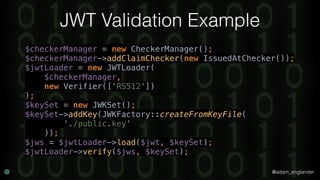 @adam_englander
JWT Validation Example
$checkerManager = new CheckerManager(); 
$checkerManager->addClaimChecker(new IssuedAtChecker()); 
$jwtLoader = new JWTLoader( 
$checkerManager, 
new Verifier(['RS512']) 
); 
$keySet = new JWKSet(); 
$keySet->addKey(JWKFactory::createFromKeyFile( 
'./public.key' 
)); 
$jws = $jwtLoader->load($jwt, $keySet); 
$jwtLoader->verify($jws, $keySet);
 