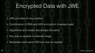 @adam_englander
Encrypted Data with JWE
• JWK provides for key rotation
• Combination of RSA and AES encryption is always used
• Algorithms and modes are always the same
• Key size is variable in allowed range
• Response uses same AES key size as request
 