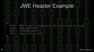 @adam_englander
JWE Header Example
{ 
"kid": "09:f7:e0:2f:12:90:be:21:1d:a7:07:a2:66:f1:53:b3", 
"alg": “RSA-OAEP-256", 
"enc": "A256CBC-HS512", 
"cty": “application/json" 
}
 
