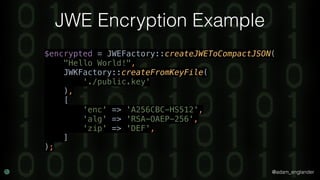 @adam_englander
JWE Encryption Example
$encrypted = JWEFactory::createJWEToCompactJSON( 
"Hello World!", 
JWKFactory::createFromKeyFile( 
'./public.key' 
), 
[ 
'enc' => 'A256CBC-HS512', 
'alg' => 'RSA-OAEP-256', 
'zip' => 'DEF', 
]
);
 