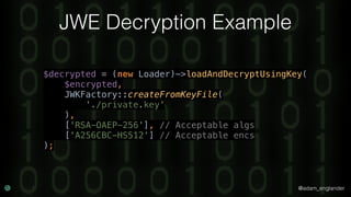 @adam_englander
JWE Decryption Example
$decrypted = (new Loader)->loadAndDecryptUsingKey( 
$encrypted, 
JWKFactory::createFromKeyFile( 
'./private.key' 
), 
['RSA-OAEP-256'], // Acceptable algs 
['A256CBC-HS512'] // Acceptable encs 
);
 