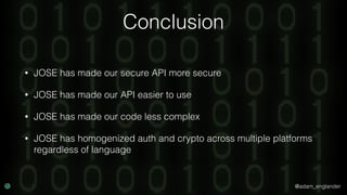 @adam_englander
Conclusion
• JOSE has made our secure API more secure
• JOSE has made our API easier to use
• JOSE has made our code less complex
• JOSE has homogenized auth and crypto across multiple platforms
regardless of language
 