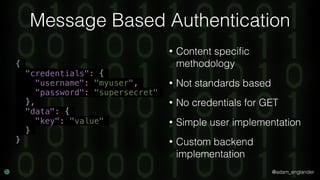 @adam_englander
Message Based Authentication
• Content speciﬁc
methodology
• Not standards based
• No credentials for GET
• Simple user implementation
• Custom backend
implementation
{
"credentials": {
"username": "myuser",
"password": "supersecret"
},
"data": {
"key": "value"
}
}
 
