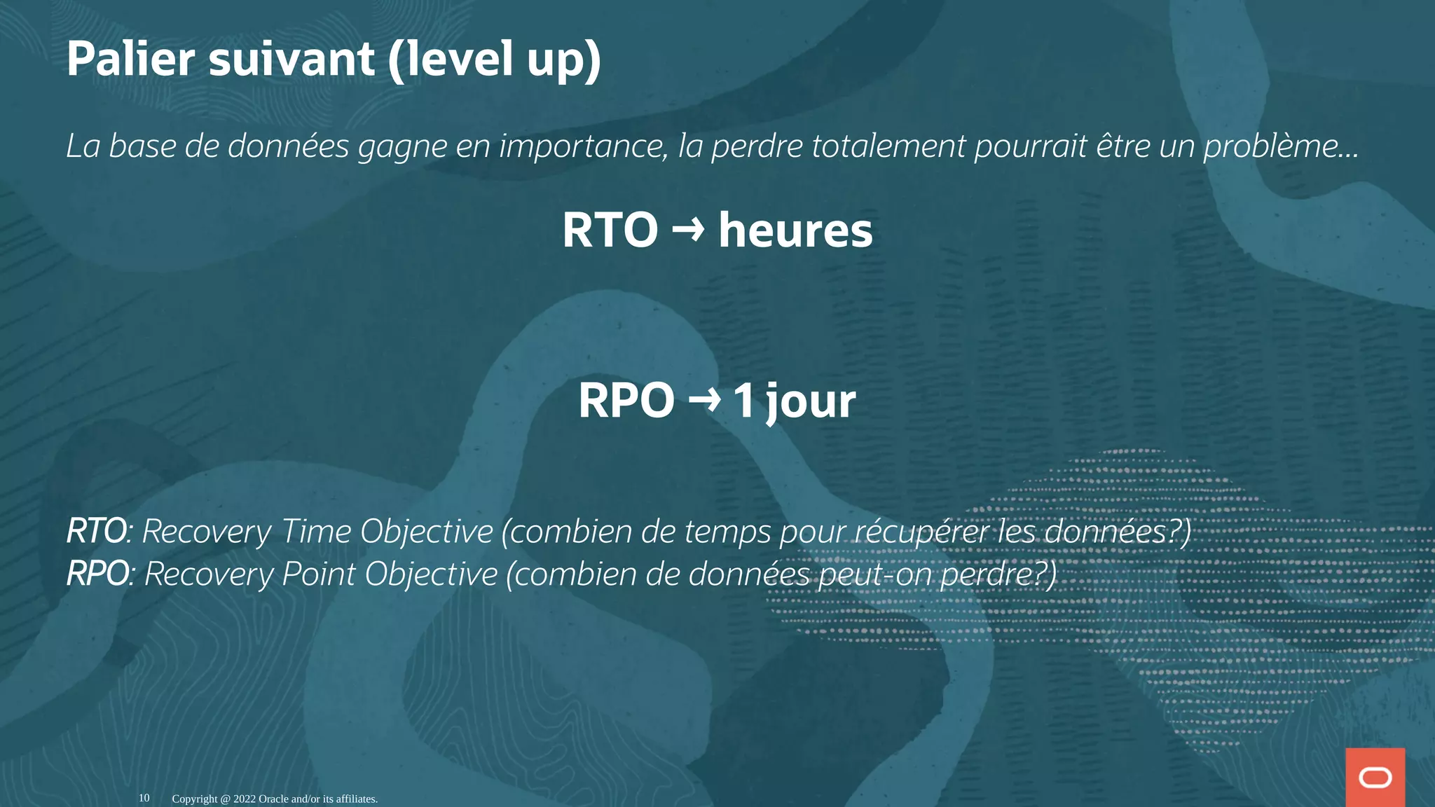 Palier suivant (level up) La base de données gagne en importance, la perdre totalement pourrait être un problème... RTO → heures   RPO → 1 jour RTO: Recovery Time Objective (combien de temps pour récupérer les données?) RPO: Recovery Point Objective (combien de données peut-on perdre?) Copyright @ 2022 Oracle and/or its affiliates. 10 