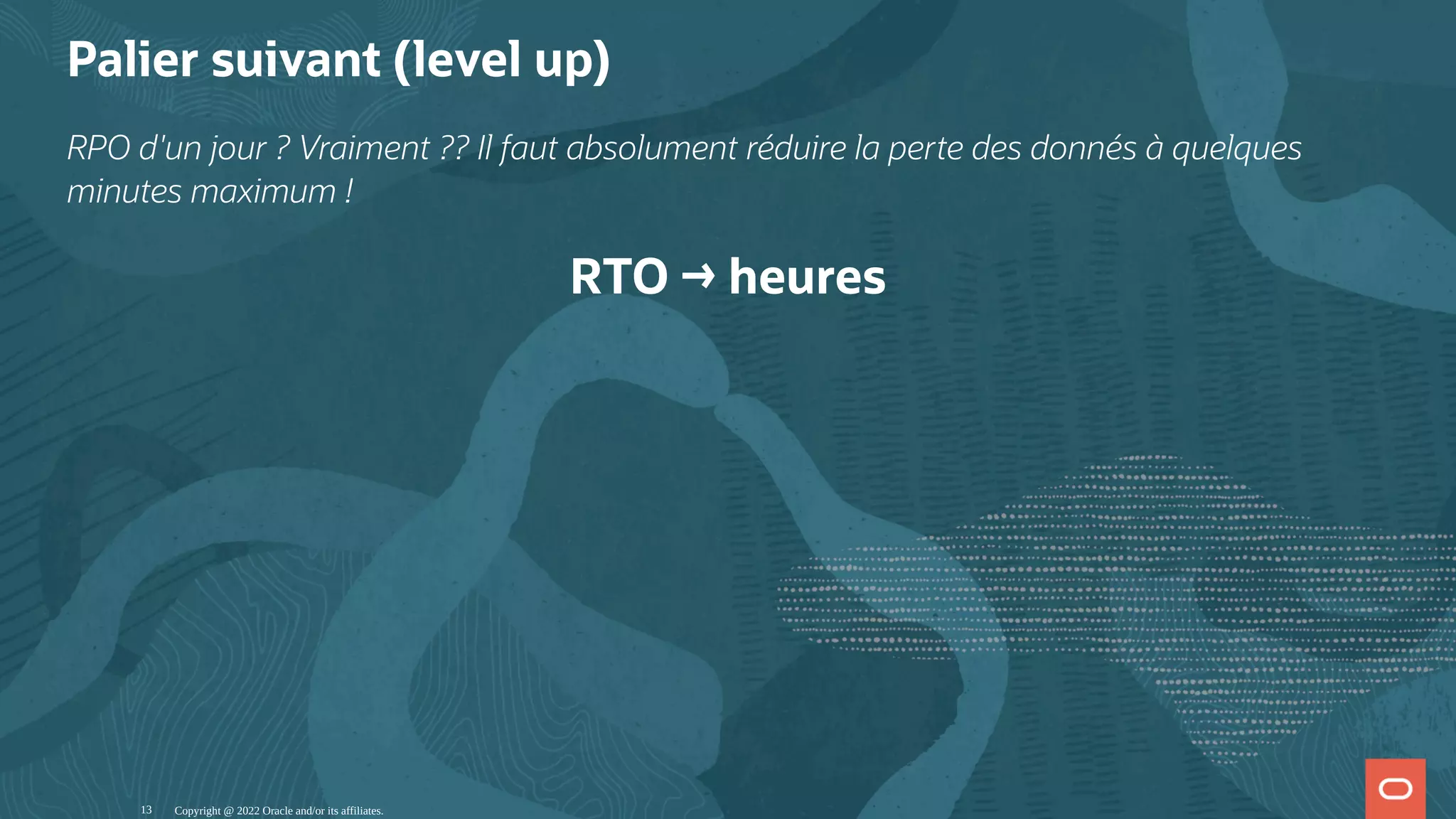 Palier suivant (level up) RPO d'un jour ? Vraiment ?? Il faut absolument réduire la perte des donnés à quelques minutes maximum ! RTO → heures Copyright @ 2022 Oracle and/or its affiliates. 13 