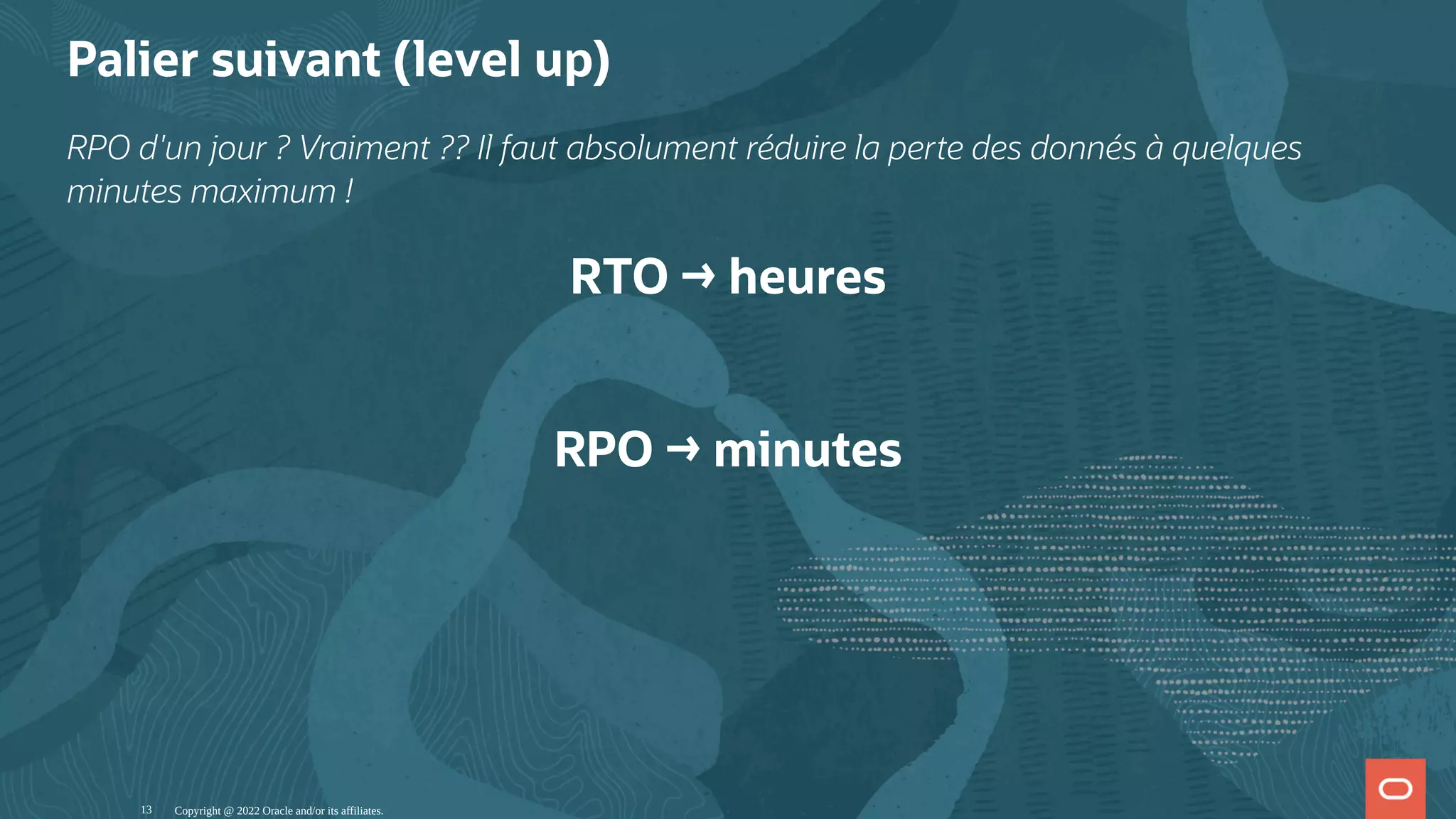 Palier suivant (level up) RPO d'un jour ? Vraiment ?? Il faut absolument réduire la perte des donnés à quelques minutes maximum ! RTO → heures   RPO → minutes Copyright @ 2022 Oracle and/or its affiliates. 13 