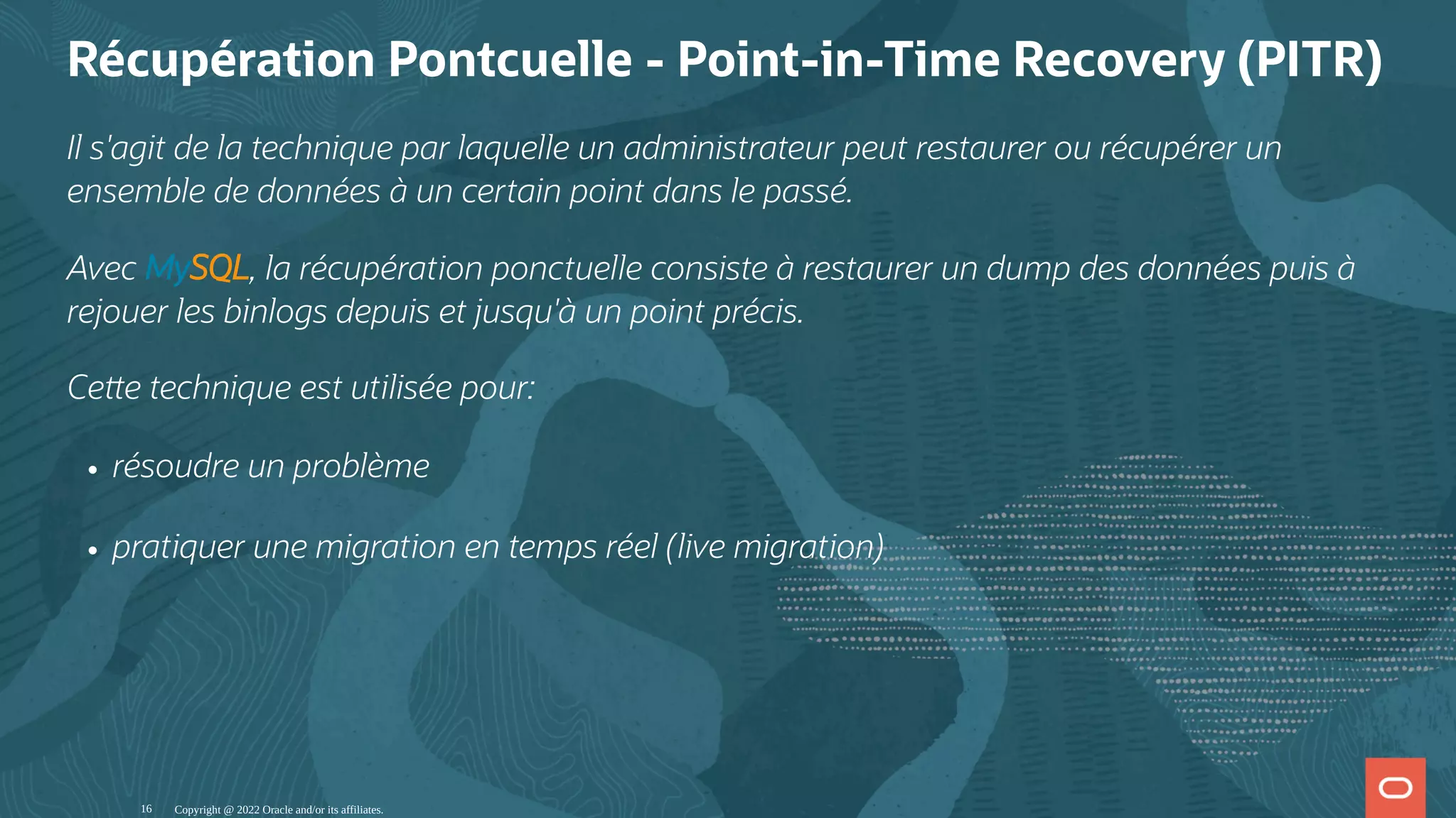 Récupération Pontcuelle - Point-in-Time Recovery (PITR) Il s'agit de la technique par laquelle un administrateur peut restaurer ou récupérer un ensemble de données à un certain point dans le passé. Avec MySQL, la récupération ponctuelle consiste à restaurer un dump des données puis à rejouer les binlogs depuis et jusqu'à un point précis. Ce e technique est utilisée pour: résoudre un problème pratiquer une migration en temps réel (live migration) Copyright @ 2022 Oracle and/or its affiliates. 16 