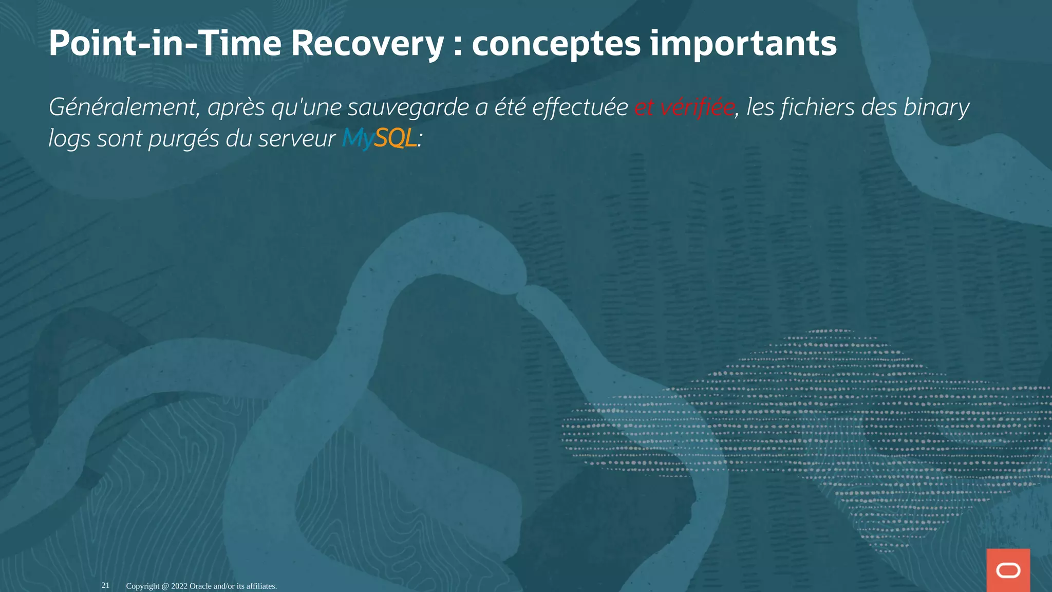Point-in-Time Recovery : conceptes importants Généralement, après qu'une sauvegarde a été e ectuée et véri ée, les chiers des binary logs sont purgés du serveur MySQL: Copyright @ 2022 Oracle and/or its affiliates. 21 