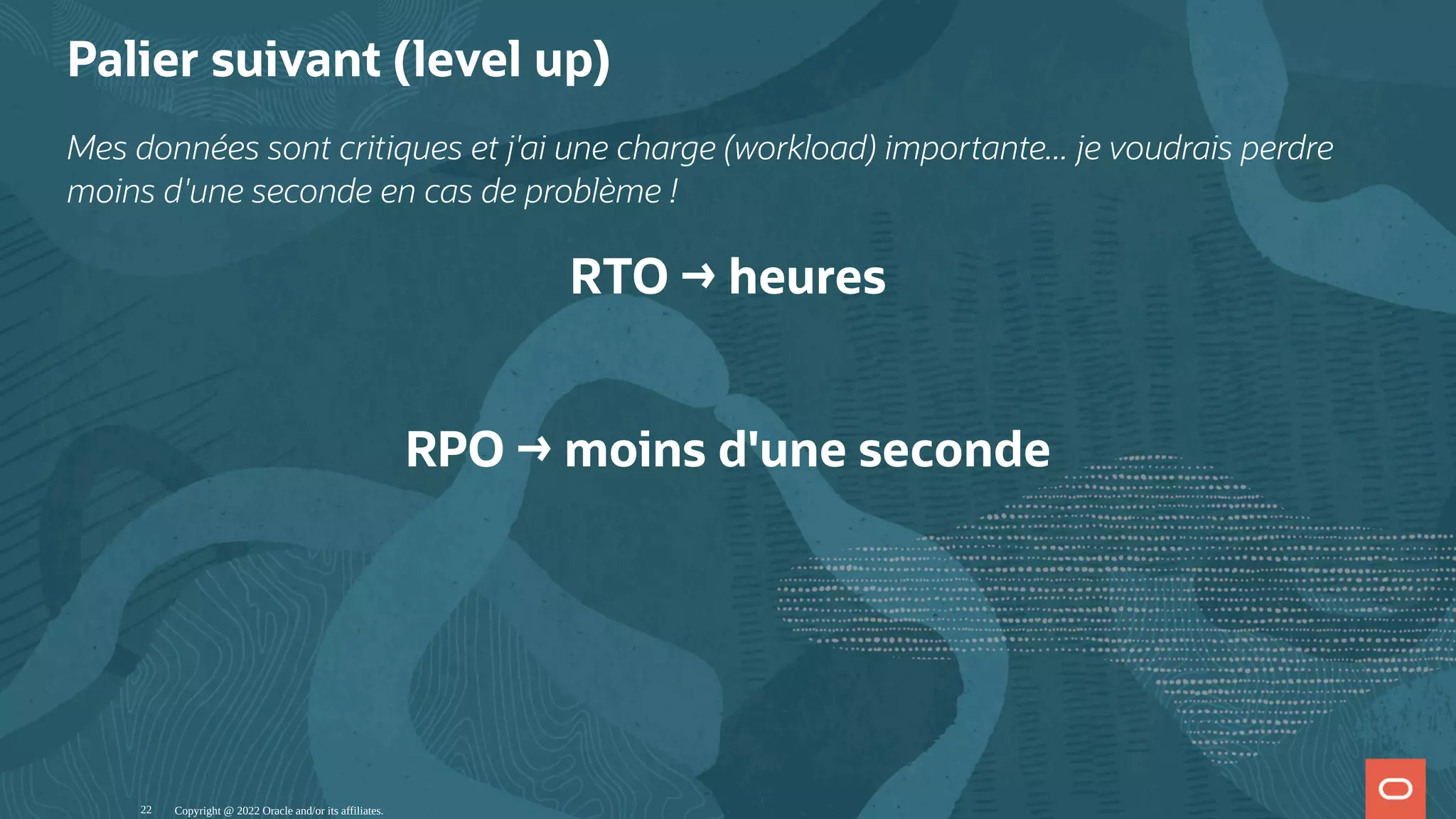 Palier suivant (level up) Mes données sont critiques et j'ai une charge (workload) importante... je voudrais perdre moins d'une seconde en cas de problème ! RTO → heures   RPO → moins d'une seconde Copyright @ 2022 Oracle and/or its affiliates. 22 