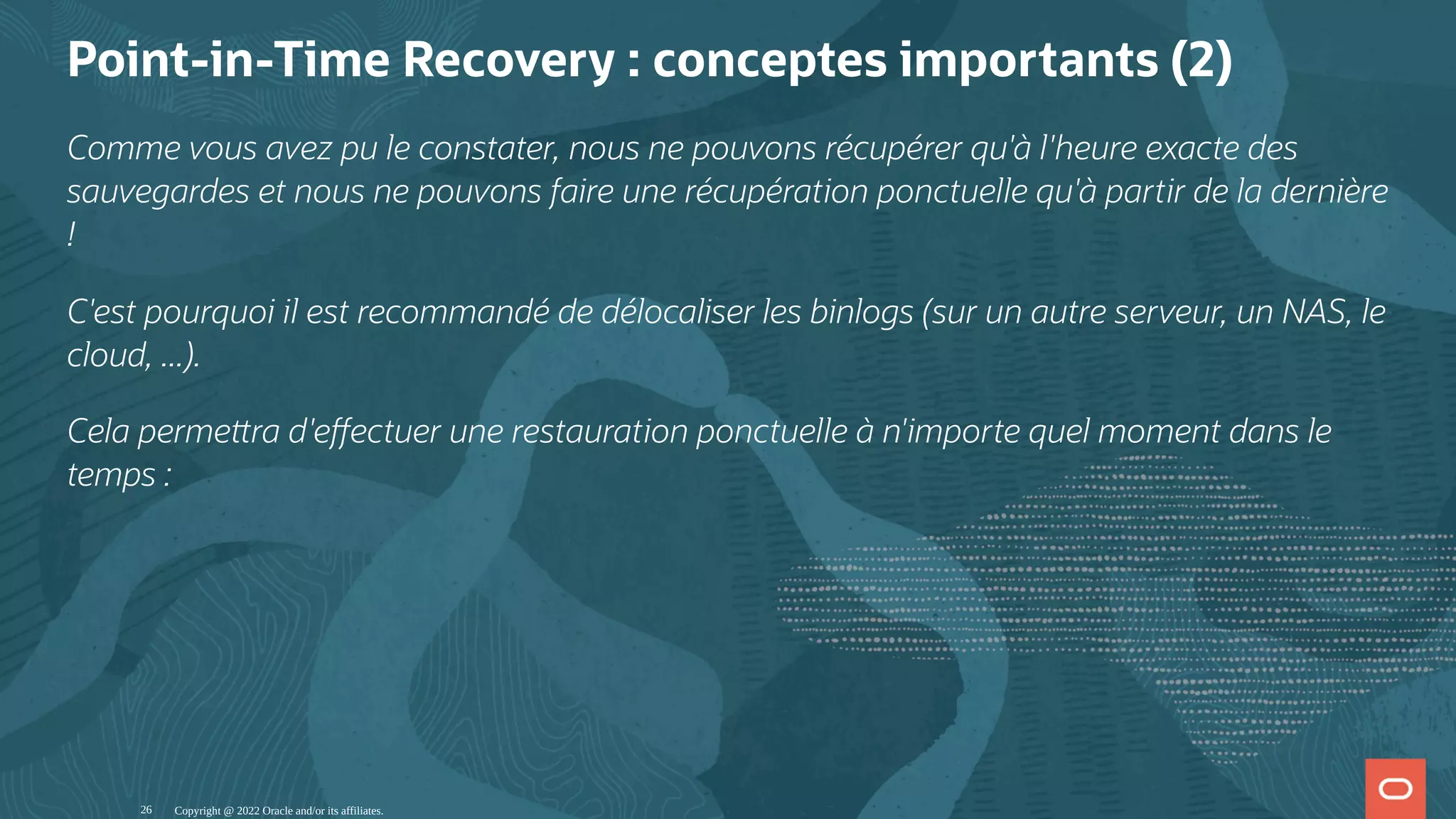 Point-in-Time Recovery : conceptes importants (2) Comme vous avez pu le constater, nous ne pouvons récupérer qu'à l'heure exacte des sauvegardes et nous ne pouvons faire une récupération ponctuelle qu'à partir de la dernière ! C'est pourquoi il est recommandé de délocaliser les binlogs (sur un autre serveur, un NAS, le cloud, ...). Cela perme ra d'e ectuer une restauration ponctuelle à n'importe quel moment dans le temps : Copyright @ 2022 Oracle and/or its affiliates. 26 