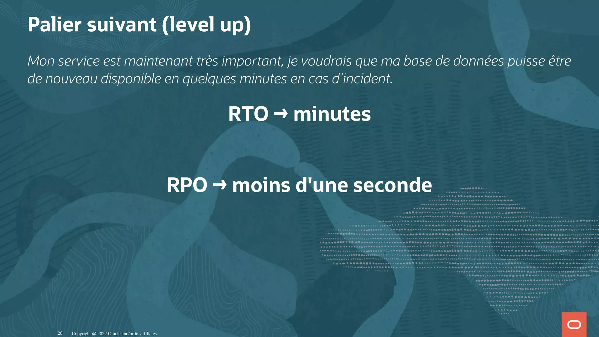 Palier suivant (level up) Mon service est maintenant très important, je voudrais que ma base de données puisse être de nouveau disponible en quelques minutes en cas d'incident. RTO → minutes   RPO → moins d'une seconde Copyright @ 2022 Oracle and/or its affiliates. 28 