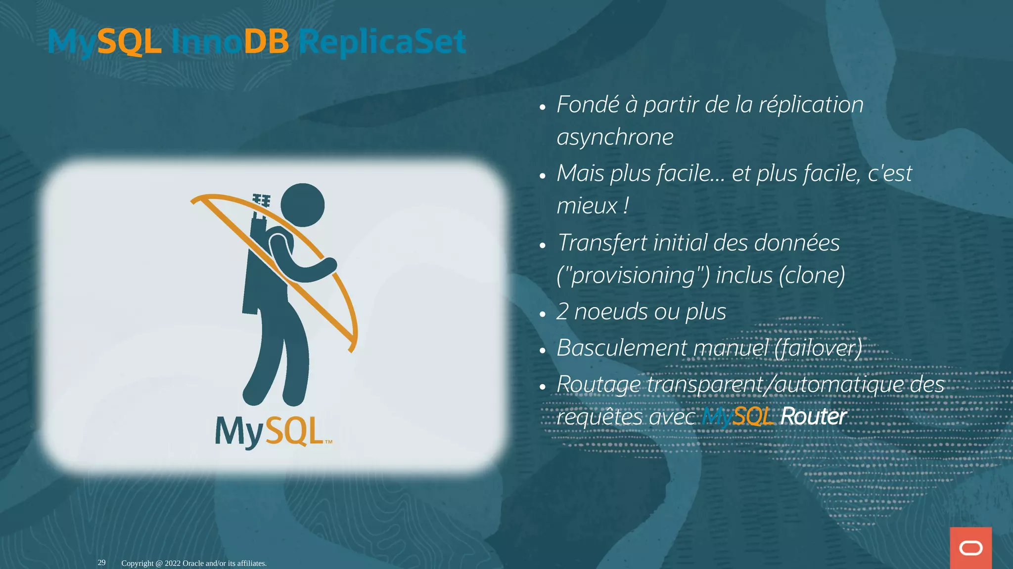 Fondé à partir de la réplication asynchrone Mais plus facile... et plus facile, c'est mieux ! Transfert initial des données ("provisioning") inclus (clone) 2 noeuds ou plus Basculement manuel (failover) Routage transparent/automatique des requêtes avec MySQL Router MySQL InnoDB ReplicaSet Copyright @ 2022 Oracle and/or its affiliates. 29 