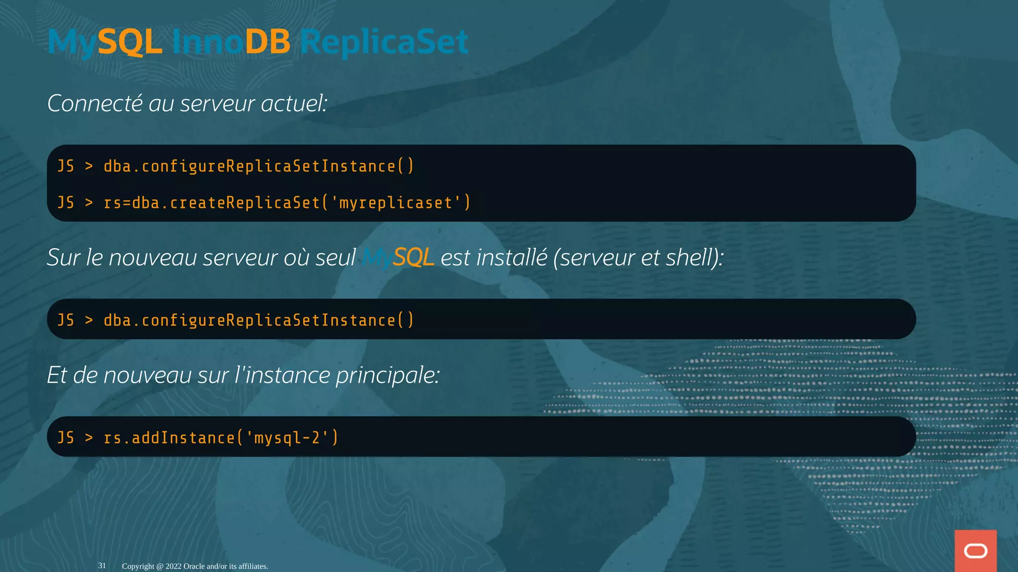 MySQL InnoDB ReplicaSet Connecté au serveur actuel: JS > dba.con gureReplicaSetInstance() JS > rs=dba.createReplicaSet('myreplicaset') Sur le nouveau serveur où seul MySQL est installé (serveur et shell): JS > dba.con gureReplicaSetInstance() Et de nouveau sur l'instance principale: JS > rs.addInstance('mysql-2') Copyright @ 2022 Oracle and/or its affiliates. 31 