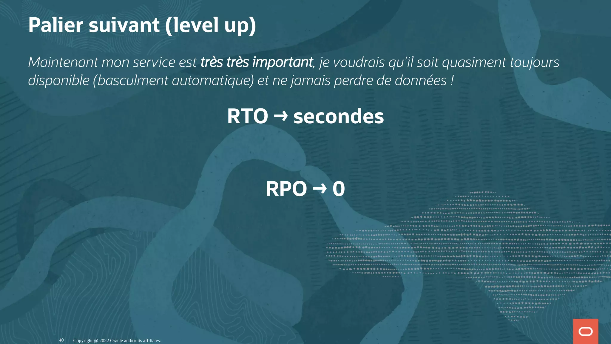 Palier suivant (level up) Maintenant mon service est très très important, je voudrais qu'il soit quasiment toujours disponible (basculment automatique) et ne jamais perdre de données ! RTO → secondes   RPO → 0 Copyright @ 2022 Oracle and/or its affiliates. 40 