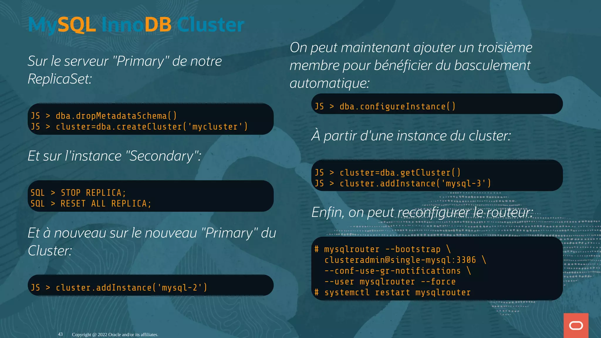 Sur le serveur "Primary" de notre ReplicaSet: JS > dba.dropMetadataSchema() JS > cluster=dba.createCluster('mycluster') Et sur l'instance "Secondary": SQL > STOP REPLICA; SQL > RESET ALL REPLICA; Et à nouveau sur le nouveau "Primary" du Cluster: JS > cluster.addInstance('mysql-2') JS > dba.con gureInstance() À partir d'une instance du cluster: JS > cluster=dba.getCluster() JS > cluster.addInstance('mysql-3') En n, on peut recon gurer le routeur: # mysqlrouter --bootstrap clusteradmin@single-mysql:3306 --conf-use-gr-noti cations --user mysqlrouter --force # systemctl restart mysqlrouter MySQL InnoDB Cluster On peut maintenant ajouter un troisième membre pour béné cier du basculement automatique: Copyright @ 2022 Oracle and/or its affiliates. 43 