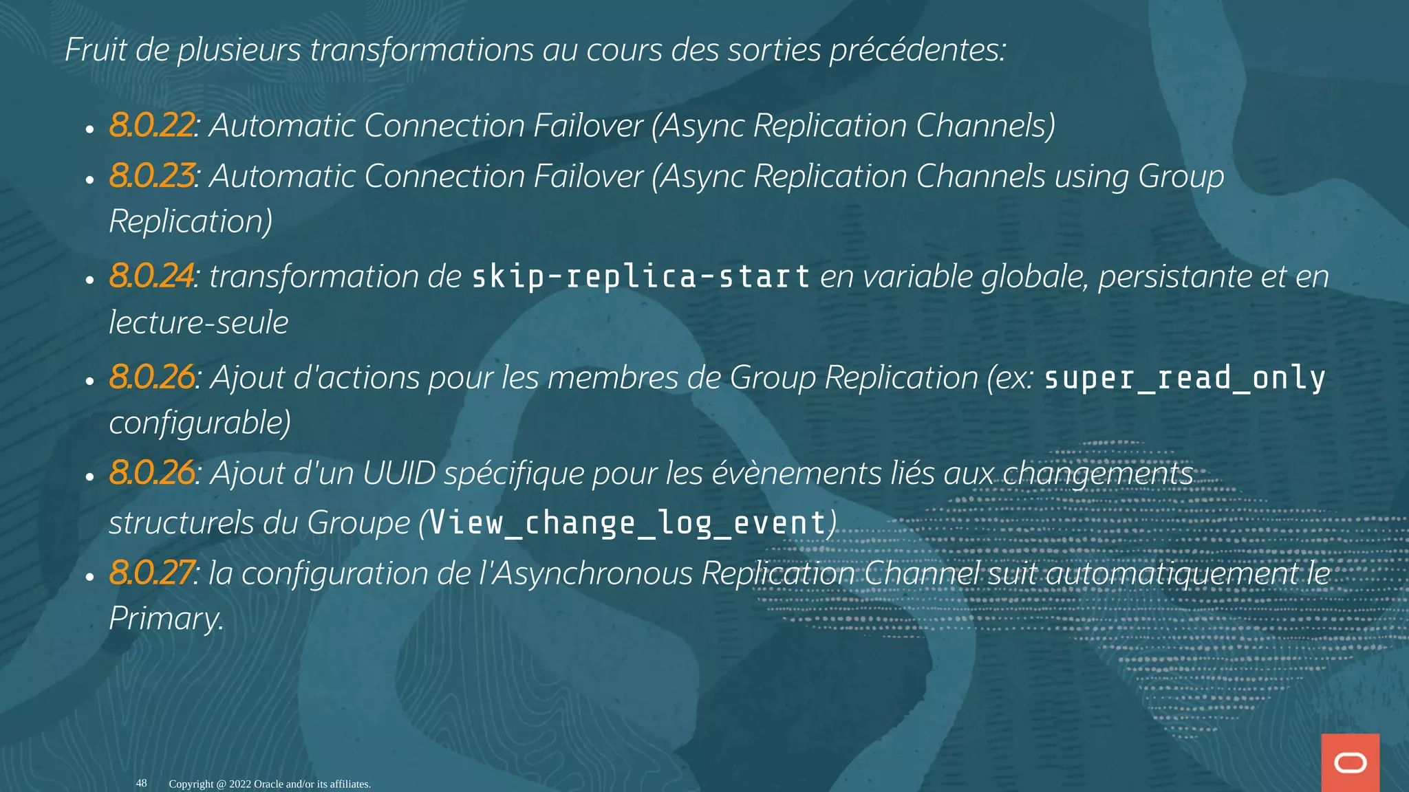 Fruit de plusieurs transformations au cours des sorties précédentes: 8.0.22: Automatic Connection Failover (Async Replication Channels) 8.0.23: Automatic Connection Failover (Async Replication Channels using Group Replication) 8.0.24: transformation de skip-replica-start en variable globale, persistante et en lecture-seule 8.0.26: Ajout d'actions pour les membres de Group Replication (ex: super_read_only con gurable) 8.0.26: Ajout d'un UUID spéci que pour les évènements liés aux changements structurels du Groupe (View_change_log_event) 8.0.27: la con guration de l'Asynchronous Replication Channel suit automatiquement le Primary. Copyright @ 2022 Oracle and/or its affiliates. 48 