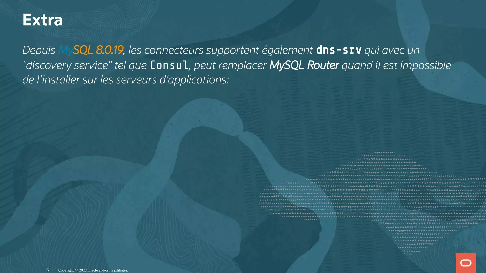 Extra Depuis MySQL 8.0.19, les connecteurs supportent également dns-srv qui avec un "discovery service" tel que Consul, peut remplacer MySQL Router quand il est impossible de l'installer sur les serveurs d'applications: Copyright @ 2022 Oracle and/or its affiliates. 51 