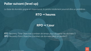Palier suivant (level up)
La base de données gagne en importance, la perdre totalement pourrait être un problème...
RTO → heures
 
RPO → 1 jour
RTO: Recovery Time Objective (combien de temps pour récupérer les données?)
RPO: Recovery Point Objective (combien de données peut-on perdre?)
Copyright @ 2022 Oracle and/or its affiliates.
10
 
