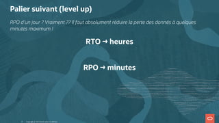 Palier suivant (level up)
RPO d'un jour ? Vraiment ?? Il faut absolument réduire la perte des donnés à quelques
minutes maximum !
RTO → heures
 
RPO → minutes
Copyright @ 2022 Oracle and/or its affiliates.
13
 