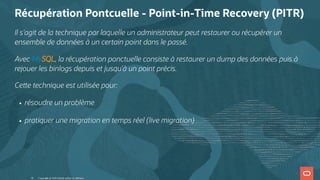 Récupération Pontcuelle - Point-in-Time Recovery (PITR)
Il s'agit de la technique par laquelle un administrateur peut restaurer ou récupérer un
ensemble de données à un certain point dans le passé.
Avec MySQL, la récupération ponctuelle consiste à restaurer un dump des données puis à
rejouer les binlogs depuis et jusqu'à un point précis.
Ce e technique est utilisée pour:
résoudre un problème
pratiquer une migration en temps réel (live migration)
Copyright @ 2022 Oracle and/or its affiliates.
16
 