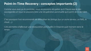 Point-in-Time Recovery : conceptes importants (2)
Comme vous avez pu le constater, nous ne pouvons récupérer qu'à l'heure exacte des
sauvegardes et nous ne pouvons faire une récupération ponctuelle qu'à partir de la dernière
!
C'est pourquoi il est recommandé de délocaliser les binlogs (sur un autre serveur, un NAS, le
cloud, ...).
Cela perme ra d'e ectuer une restauration ponctuelle à n'importe quel moment dans le
temps :
Copyright @ 2022 Oracle and/or its affiliates.
26
 