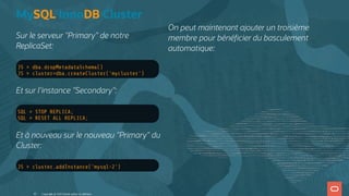 Sur le serveur "Primary" de notre
ReplicaSet:
JS > dba.dropMetadataSchema()
JS > cluster=dba.createCluster('mycluster')
Et sur l'instance "Secondary":
SQL > STOP REPLICA;
SQL > RESET ALL REPLICA;
Et à nouveau sur le nouveau "Primary" du
Cluster:
JS > cluster.addInstance('mysql-2')
MySQL InnoDB Cluster
On peut maintenant ajouter un troisième
membre pour béné cier du basculement
automatique:
Copyright @ 2022 Oracle and/or its affiliates.
43
 