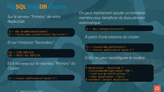 Sur le serveur "Primary" de notre
ReplicaSet:
JS > dba.dropMetadataSchema()
JS > cluster=dba.createCluster('mycluster')
Et sur l'instance "Secondary":
SQL > STOP REPLICA;
SQL > RESET ALL REPLICA;
Et à nouveau sur le nouveau "Primary" du
Cluster:
JS > cluster.addInstance('mysql-2')
JS > dba.con gureInstance()
À partir d'une instance du cluster:
JS > cluster=dba.getCluster()
JS > cluster.addInstance('mysql-3')
En n, on peut recon gurer le routeur:
# mysqlrouter --bootstrap 
clusteradmin@single-mysql:3306 
--conf-use-gr-noti cations 
--user mysqlrouter --force
# systemctl restart mysqlrouter
MySQL InnoDB Cluster
On peut maintenant ajouter un troisième
membre pour béné cier du basculement
automatique:
Copyright @ 2022 Oracle and/or its affiliates.
43
 