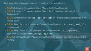 Fruit de plusieurs transformations au cours des sorties précédentes:
8.0.22: Automatic Connection Failover (Async Replication Channels)
8.0.23: Automatic Connection Failover (Async Replication Channels using Group
Replication)
8.0.24: transformation de skip-replica-start en variable globale, persistante et en
lecture-seule
8.0.26: Ajout d'actions pour les membres de Group Replication (ex: super_read_only
con gurable)
8.0.26: Ajout d'un UUID spéci que pour les évènements liés aux changements
structurels du Groupe (View_change_log_event)
8.0.27: la con guration de l'Asynchronous Replication Channel suit automatiquement le
Primary.
Copyright @ 2022 Oracle and/or its affiliates.
48
 