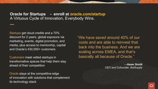 “We have saved around 40% of our
costs and are able to reinvest that
back into the business. And we are
scaling across EMEA, and that’s
basically all because of Oracle.”
—Asser Smidt
CEO and Cofounder, BotSupply
Startups get cloud credits and a 70%
discount for 2 years, global exposure via
marketing, events, digital promotion, and
media, plus access to mentorship, capital
and Oracle’s 430,000+ customers
Customers meet vetted startups in
transformative spaces that help them stay
ahead of their competition
Oracle stays at the competitive edge
of innovation with solutions that complement
its technology stack
Oracle for Startups - enroll at oracle.com/startup
A Virtuous Cycle of Innovation, Everybody Wins.
 