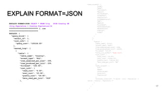 EXPLAIN FORMAT=JSON
EXPLAIN FORMAT=JSON SELECT * FROM City JOIN Country ON
(City.Population = Country.Population)G
*************************** 1. row
***************************
EXPLAIN: {
"query_block": {
"select_id": 1,
"cost_info": {
"query_cost": "100154.05"
},
"nested_loop": [
{
"table": {
"table_name": "Country",
"access_type": "ALL",
"rows_examined_per_scan": 239,
"rows_produced_per_join": 239,
"filtered": "100.00",
"cost_info": {
"read_cost": "6.00",
"eval_cost": "23.90",
"prefix_cost": "29.90",
"data_read_per_join": "61K"
},
17
"used_columns": [
"Code",
"Name",
"Continent",
"Region",
"SurfaceArea",
"IndepYear",
"Population",
"LifeExpectancy",
"GNP",
"GNPOld",
"LocalName",
"GovernmentForm",
"HeadOfState",
"Capital",
"Code2"
]
}
},
{
"table": {
"table_name": "City",
"access_type": "ALL",
"rows_examined_per_scan": 4188,
"rows_produced_per_join": 100093,
"filtered": "10.00",
"using_join_buffer": "hash join",
"cost_info": {
"read_cost": "30.95",
"eval_cost": "10009.32",
"prefix_cost": "100154.05",
"data_read_per_join": "6M"
},
"used_columns": [
"ID",
"Name",
"CountryCode",
"District",
"Population"
],
"attached_condition": "(`world`.`city`.`Population` =
`world`.`country`.`Population`)"
}
}
]
}
}
 