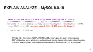 EXPLAIN ANALYZE – MySQL 8.0.18
18
EXPLAIN ANALYZE SELECT * FROM City WHERE CountryCode = 'GBR'G
*************************** 1. row ***************************
EXPLAIN: -> Index lookup on City using CountryCode (CountryCode='GBR')
(cost=80.76 rows=81) (actual time=0.153..0.178 rows=81 loops=1)
1 row in set (0.0008 sec)
MySQL 8.0.18 introduced EXPLAIN ANALYZE, which runs the query and produces
EXPLAIN output along with timing and additional, iterator-based, information about how the
optimizer's expectations matched the actual execution. Real numbers not an estimate!
 