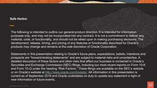 The following is intended to outline our general product direction. It is intended for information
purposes only, and may not be incorporated into any contract. It is not a commitment to deliver any
material, code, or functionality, and should not be relied upon in making purchasing decisions. The
development, release, timing, and pricing of any features or functionality described for Oracle’s
products may change and remains at the sole discretion of Oracle Corporation.
Statements in this presentation relating to Oracle’s future plans, expectations, beliefs, intentions and
prospects are “forward-looking statements” and are subject to material risks and uncertainties. A
detailed discussion of these factors and other risks that affect our business is contained in Oracle’s
Securities and Exchange Commission (SEC) filings, including our most recent reports on Form 10-K
and Form 10-Q under the heading “Risk Factors.” These filings are available on the SEC’s website
or on Oracle’s website at http://www.oracle.com/investor. All information in this presentation is
current as of September 2019 and Oracle undertakes no duty to update any statement in light of
new information or future events.
Safe Harbor
Copyright © 2019 Oracle and/or its affiliates.
 