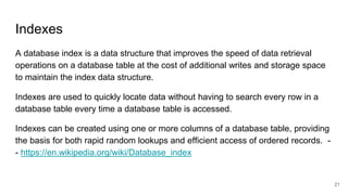 Indexes
A database index is a data structure that improves the speed of data retrieval
operations on a database table at the cost of additional writes and storage space
to maintain the index data structure.
Indexes are used to quickly locate data without having to search every row in a
database table every time a database table is accessed.
Indexes can be created using one or more columns of a database table, providing
the basis for both rapid random lookups and efficient access of ordered records. -
- https://en.wikipedia.org/wiki/Database_index
21
 