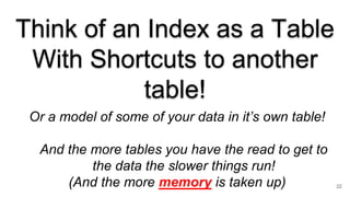 Think of an Index as a Table
With Shortcuts to another
table!
Or a model of some of your data in it’s own table!
And the more tables you have the read to get to
the data the slower things run!
(And the more memory is taken up) 22
 