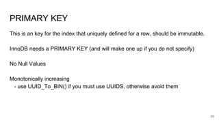PRIMARY KEY
This is an key for the index that uniquely defined for a row, should be immutable.
InnoDB needs a PRIMARY KEY (and will make one up if you do not specify)
No Null Values
Monotonically increasing
- use UUID_To_BIN() if you must use UUIDS, otherwise avoid them
29
 