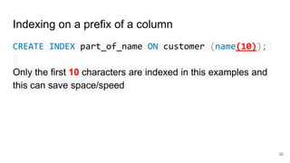 Indexing on a prefix of a column
CREATE INDEX part_of_name ON customer (name(10));
Only the first 10 characters are indexed in this examples and
this can save space/speed
30
 