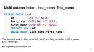 Multi-column index - last_name, first_name
CREATE TABLE test (
id INT NOT NULL,
last_name CHAR(30) NOT NULL,
first_name CHAR(30) NOT NULL,
PRIMARY KEY (id),
INDEX name (last_name,first_name)
);
31
This index will work on (last_name,first_name) and (last_name) but not (first_name)
{Use: left to right}
Put highest cardinality field first
 