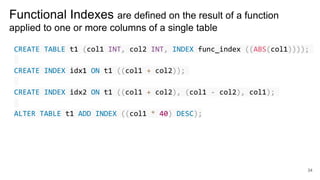 Functional Indexes are defined on the result of a function
applied to one or more columns of a single table
CREATE TABLE t1 (col1 INT, col2 INT, INDEX func_index ((ABS(col1))));
CREATE INDEX idx1 ON t1 ((col1 + col2));
CREATE INDEX idx2 ON t1 ((col1 + col2), (col1 - col2), col1);
ALTER TABLE t1 ADD INDEX ((col1 * 40) DESC);
34
 