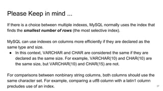 Please Keep in mind ...
If there is a choice between multiple indexes, MySQL normally uses the index that
finds the smallest number of rows (the most selective index).
MySQL can use indexes on columns more efficiently if they are declared as the
same type and size.
● In this context, VARCHAR and CHAR are considered the same if they are
declared as the same size. For example, VARCHAR(10) and CHAR(10) are
the same size, but VARCHAR(10) and CHAR(15) are not.
For comparisons between nonbinary string columns, both columns should use the
same character set. For example, comparing a utf8 column with a latin1 column
precludes use of an index. 37
 