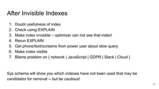 After Invisible Indexes
1. Doubt usefulness of index
2. Check using EXPLAIN
3. Make index invisible – optimizer can not see that index!
4. Rerun EXPLAIN
5. Get phone/text/screams from power user about slow query
6. Make index visible
7. Blame problem on { network | JavaScript | GDPR | Slack | Cloud }
Sys schema will show you which indexes have not been used that may be
candidates for removal -- but be cautious!
43
 