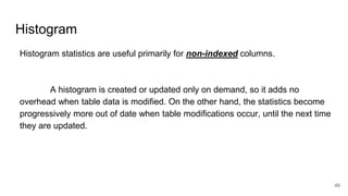 Histogram
Histogram statistics are useful primarily for non-indexed columns.
A histogram is created or updated only on demand, so it adds no
overhead when table data is modified. On the other hand, the statistics become
progressively more out of date when table modifications occur, until the next time
they are updated.
49
 