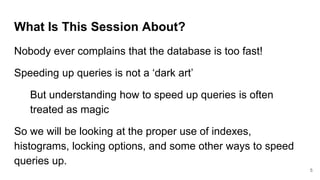 What Is This Session About?
Nobody ever complains that the database is too fast!
Speeding up queries is not a ‘dark art’
But understanding how to speed up queries is often
treated as magic
So we will be looking at the proper use of indexes,
histograms, locking options, and some other ways to speed
queries up.
5
 